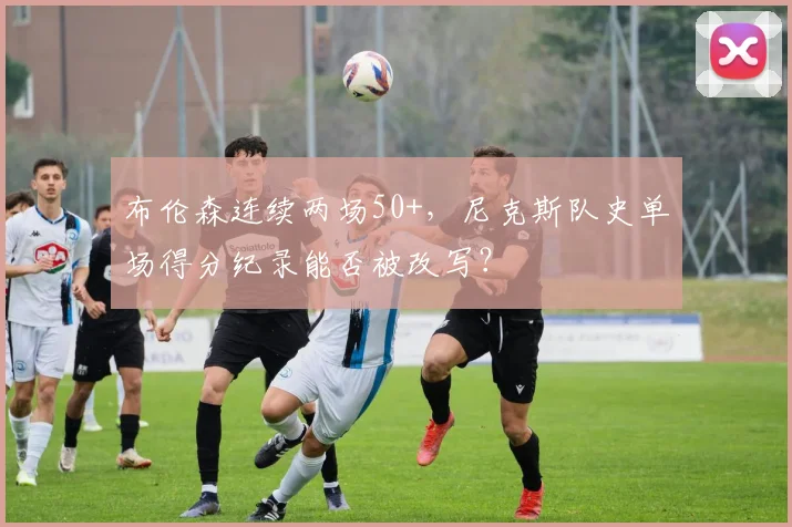 布伦森连续两场50+，尼克斯队史单场得分纪录能否被改写？
