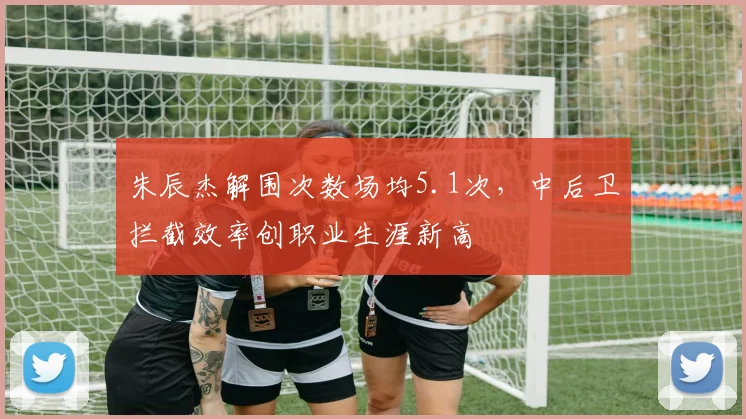 朱辰杰解围次数场均5.1次,中后卫拦截效率创职业生涯新高