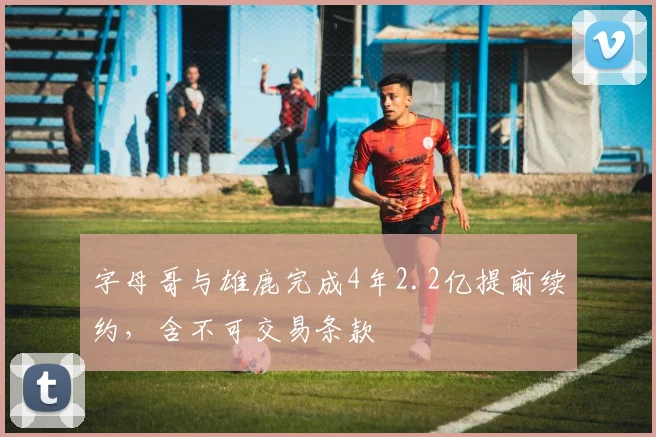 字母哥与雄鹿完成4年2.2亿提前续约,含不可交易条款