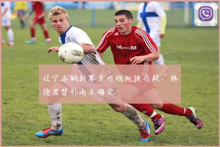 辽宁本钢新赛季内线轮换存疑,韩德君替补尚未确定