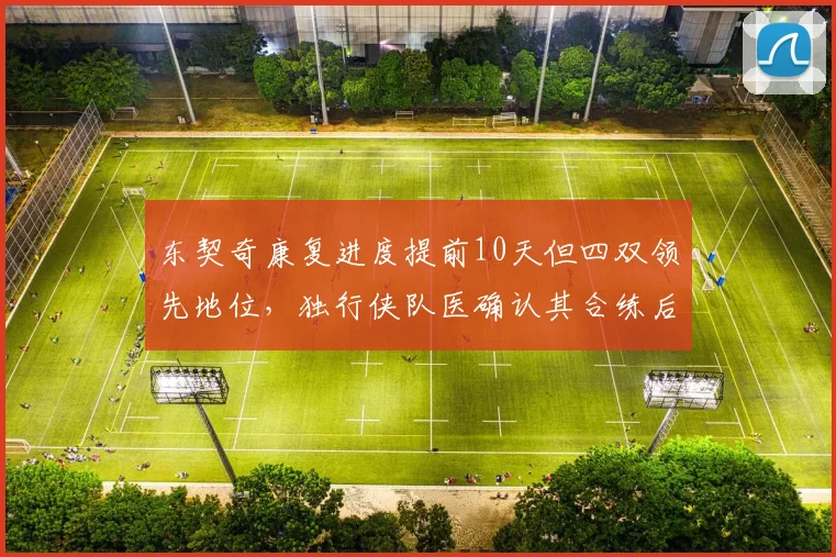 东契奇康复进度提前10天但四双领先地位,独行侠队医确认其合练后无不良反应。