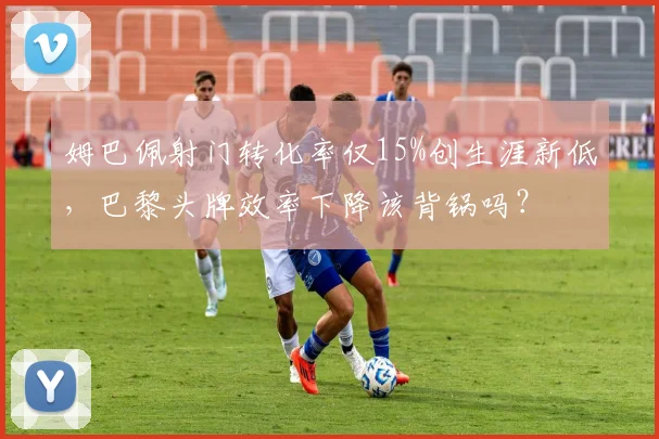 姆巴佩射门转化率仅15%创生涯新低,巴黎头牌效率下降该背锅吗?